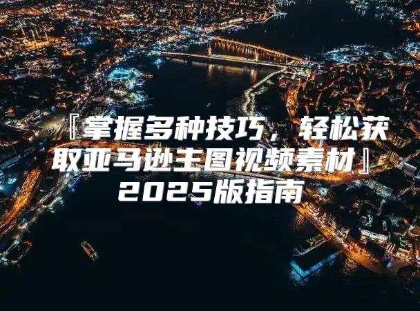 『掌握多种技巧，轻松获取亚马逊主图视频素材』2025版指南