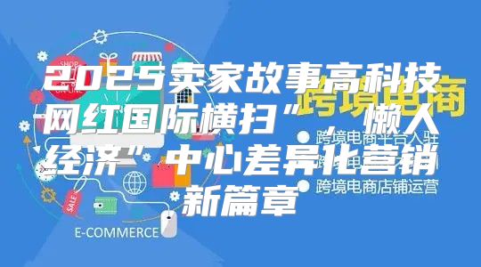 2025卖家故事高科技网红国际横扫”，懒人经济”中心差异化营销新篇章