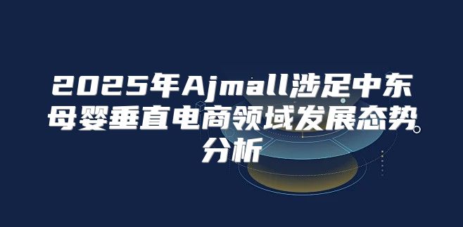 2025年Ajmall涉足中东母婴垂直电商领域发展态势分析