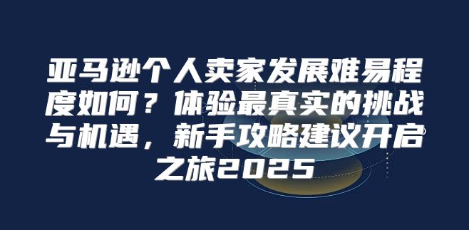 亚马逊个人卖家发展难易程度如何？体验最真实的挑战与机遇，新手攻略建议开启之旅2025