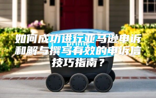 如何成功进行亚马逊申诉和解与撰写有效的申诉信技巧指南？