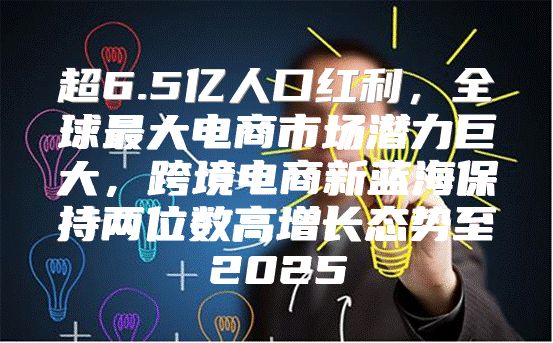 超6.5亿人口红利，全球最大电商市场潜力巨大，跨境电商新蓝海保持两位数高增长态势至2025