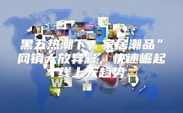 黑五热潮下，家居潮品”网销大放异彩，快速崛起线上大趋势
