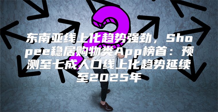 东南亚线上化趋势强劲，Shopee稳居购物类App榜首：预测至七成人口线上化趋势延续至2025年
