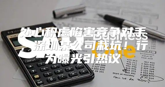 处心积虑陷害竞争对手，深圳某公司栽坑！行为曝光引热议