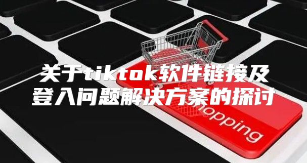 关于tiktok软件链接及登入问题解决方案的探讨