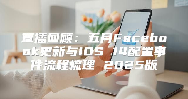 直播回顾：五月Facebook更新与iOS 14配置事件流程梳理 2025版