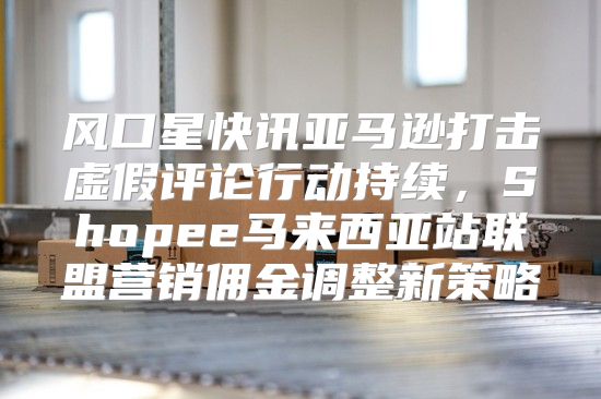 风口星快讯亚马逊打击虚假评论行动持续，Shopee马来西亚站联盟营销佣金调整新策略