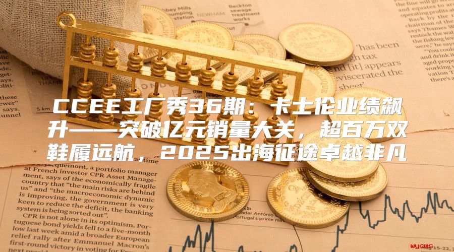 CCEE工厂秀36期：卡士伦业绩飙升——突破亿元销量大关，超百万双鞋履远航，2025出海征途卓越非凡