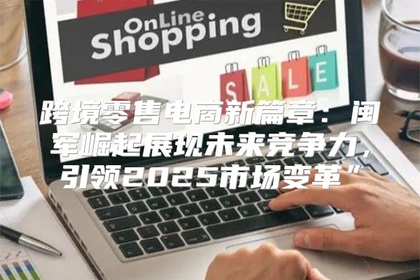 跨境零售电商新篇章：闽军崛起展现未来竞争力，引领2025市场变革”