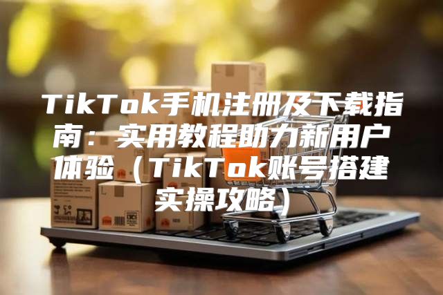 TikTok手机注册及下载指南：实用教程助力新用户体验TikTok账号搭建实操攻略