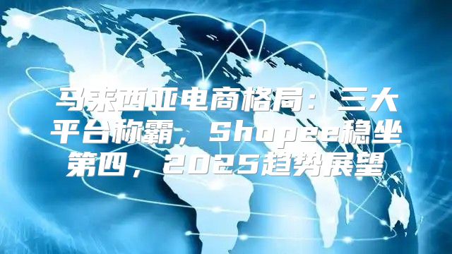 马来西亚电商格局：三大平台称霸，Shopee稳坐第四，2025趋势展望