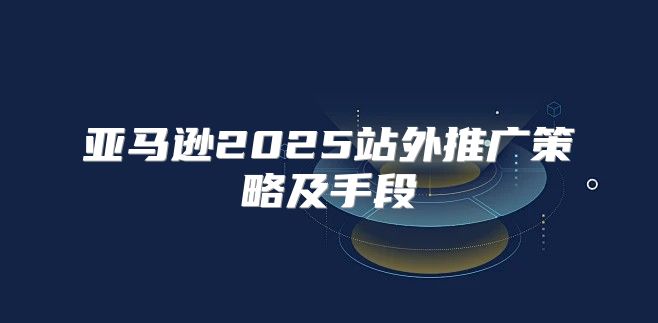 亚马逊2025站外推广策略及手段