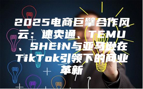 2025电商巨擘合作风云：速卖通、TEMU、SHEIN与亚马逊在TikTok引领下的商业革新