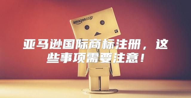 亚马逊国际商标注册，这些事项需要注意！