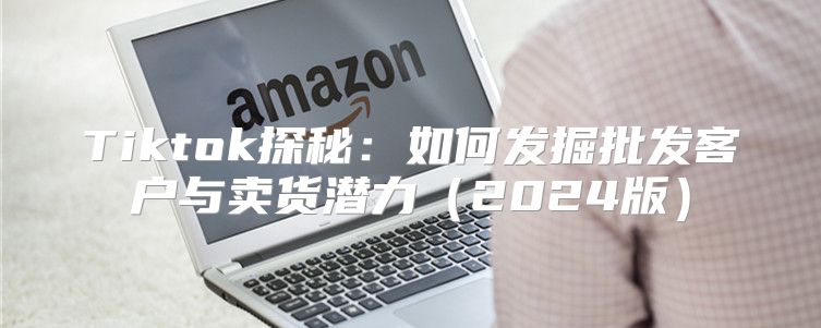 Tiktok探秘：如何发掘批发客户与卖货潜力2025版