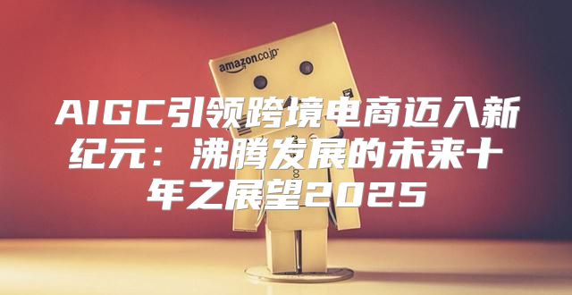 AIGC引领跨境电商迈入新纪元：沸腾发展的未来十年之展望2025