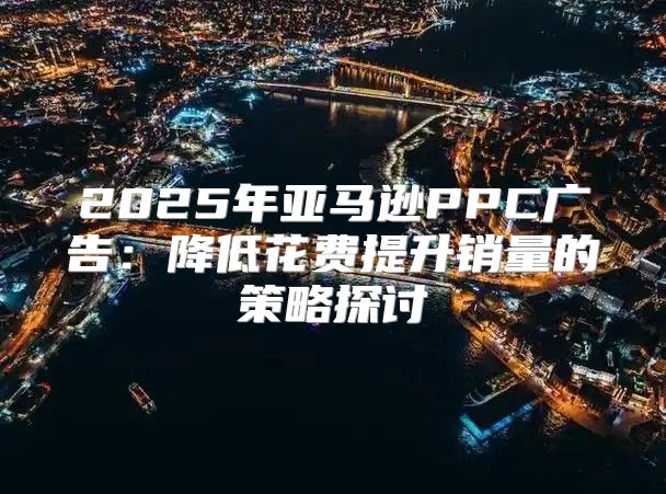 2025年亚马逊PPC广告：降低花费提升销量的策略探讨