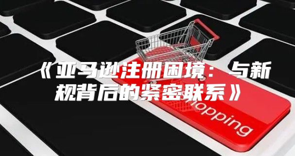 亚马逊注册困境：与新规背后的紧密联系