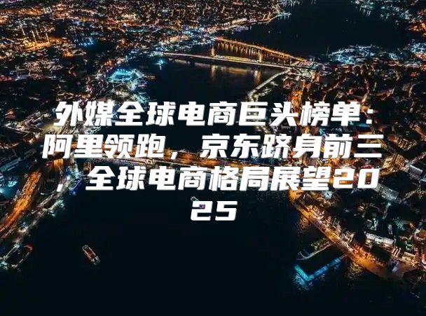 外媒全球电商巨头榜单：阿里领跑，京东跻身前三，全球电商格局展望2025