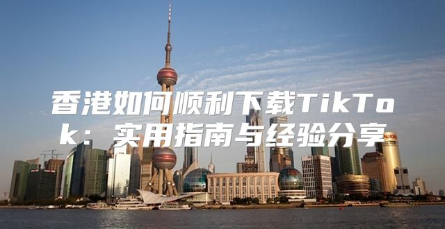 香港如何顺利下载TikTok：实用指南与经验分享