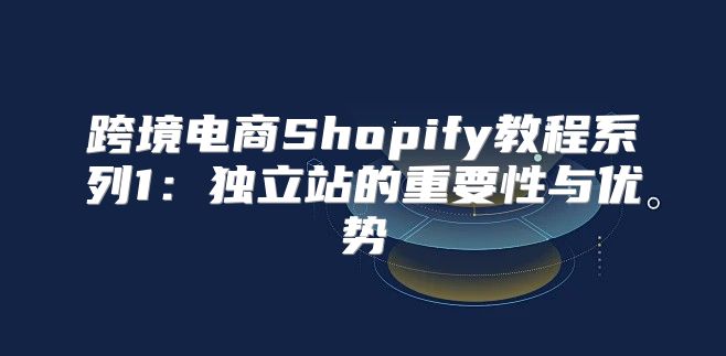 跨境电商Shopify教程系列1：独立站的重要性与优势