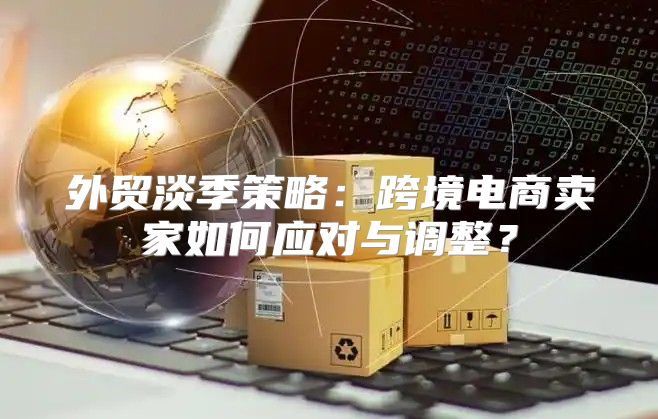 外贸淡季策略：跨境电商卖家如何应对与调整？