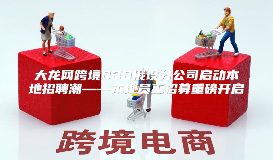 大龙网跨境020俄设分公司启动本地招聘潮——本地员工招募重磅开启