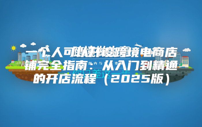 一个人可以开设跨境电商店铺完全指南：从入门到精通的开店流程2025版