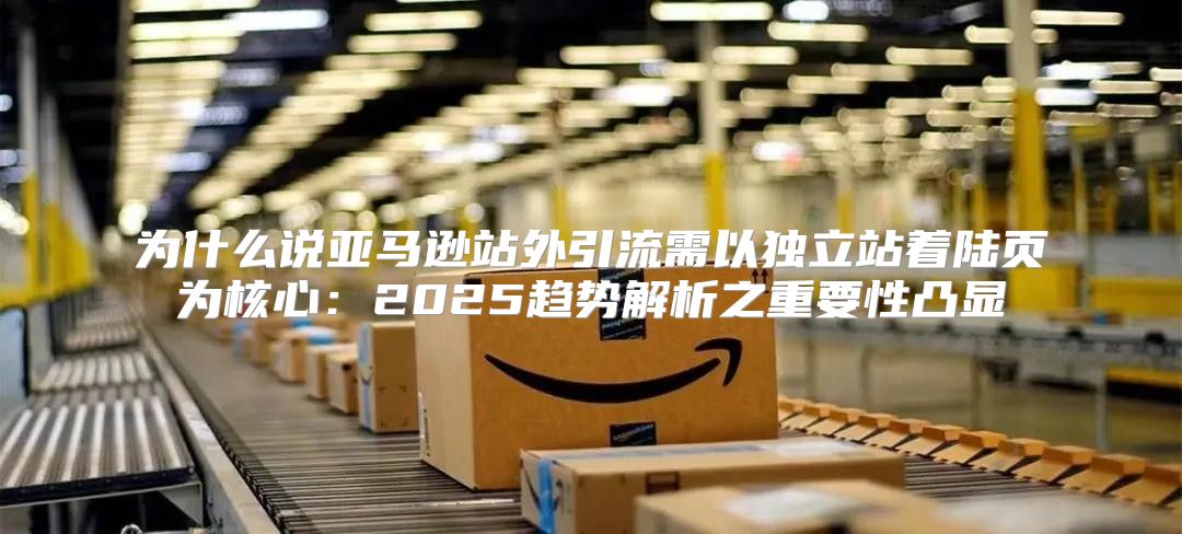 为什么说亚马逊站外引流需以独立站着陆页为核心：2025趋势解析之重要性凸显