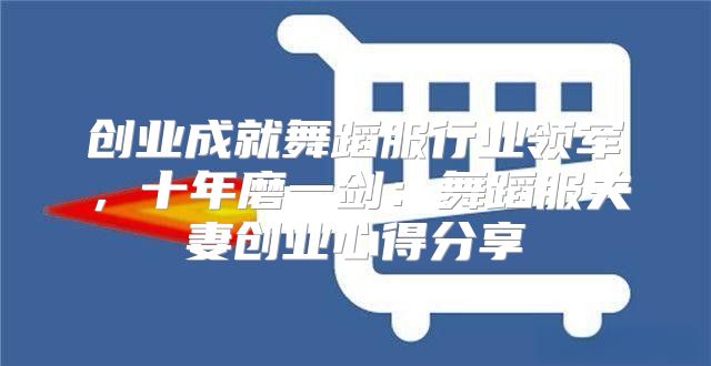 创业成就舞蹈服行业领军，十年磨一剑：舞蹈服夫妻创业心得分享