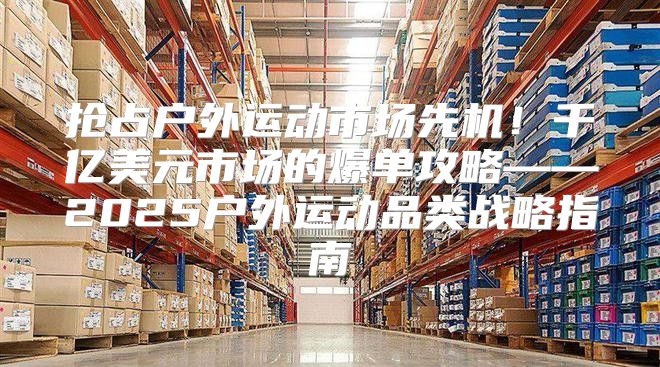 抢占户外运动市场先机！千亿美元市场的爆单攻略——2025户外运动品类战略指南