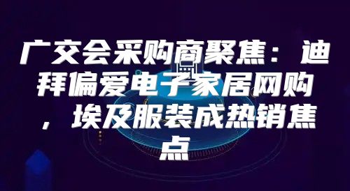 广交会采购商聚焦：迪拜偏爱电子家居网购，埃及服装成热销焦点