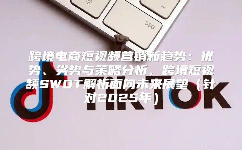 跨境电商短视频营销新趋势：优势、劣势与策略分析，跨境短视频SWOT解析面向未来展望针对2025年
