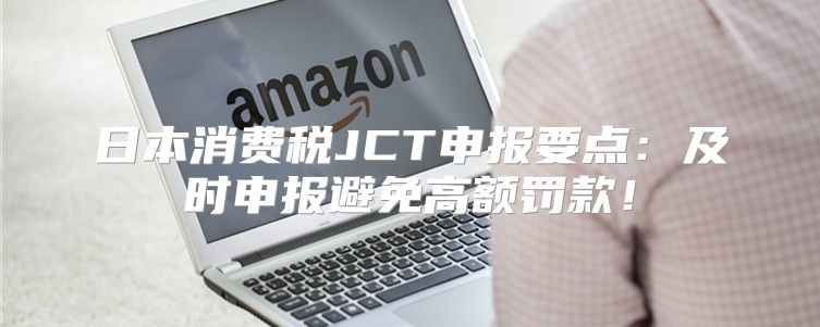 日本消费税JCT申报要点：及时申报避免高额罚款！