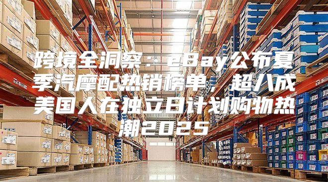 跨境全洞察：eBay公布夏季汽摩配热销榜单，超八成美国人在独立日计划购物热潮2025