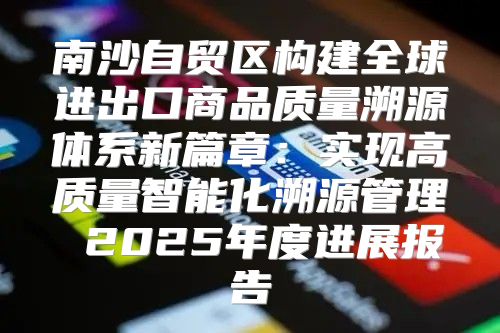 南沙自贸区构建全球进出口商品质量溯源体系新篇章：实现高质量智能化溯源管理 2025年度进展报告