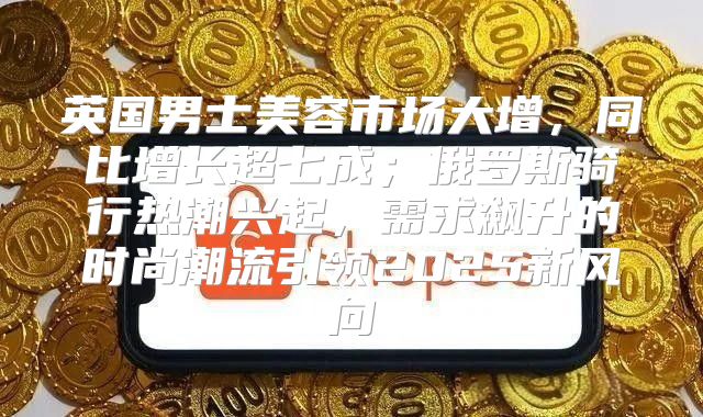 英国男士美容市场大增，同比增长超七成；俄罗斯骑行热潮兴起，需求飙升的时尚潮流引领2025新风向