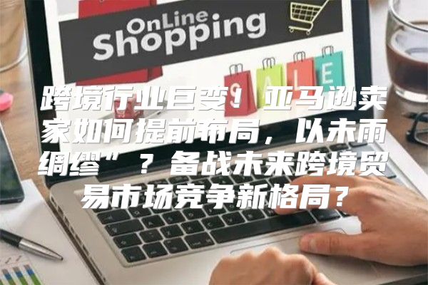 跨境行业巨变！亚马逊卖家如何提前布局，以未雨绸缪”？备战未来跨境贸易市场竞争新格局？