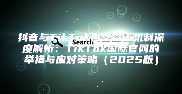 抖音与TikTok内容查重机制深度解析：TikTok国际官网的举措与应对策略2025版