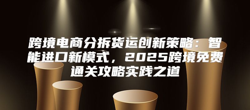 跨境电商分拆货运创新策略：智能进口新模式，2025跨境免费通关攻略实践之道