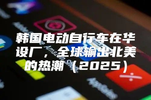 韩国电动自行车在华设厂，全球输出北美的热潮2025