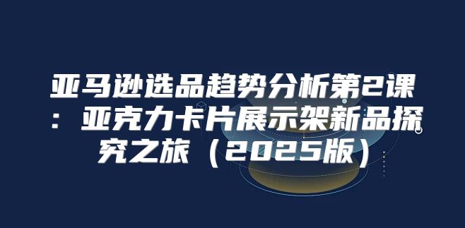 亚马逊选品趋势分析第2课：亚克力卡片展示架新品探究之旅2025版