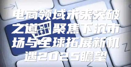 电商领域未来突破之道：聚焦下沉市场与全球拓展新机遇2025瞻望
