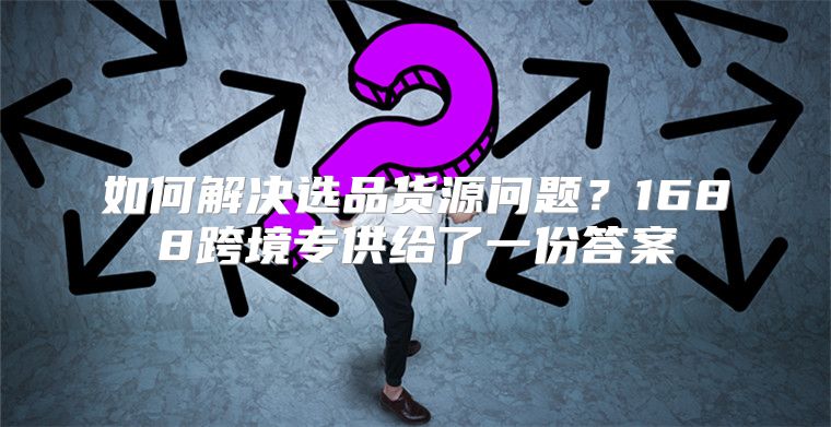 如何解决选品货源问题？1688跨境专供给了一份答案