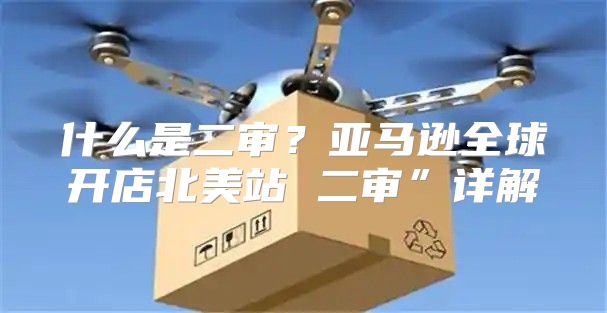 什么是二审？亚马逊全球开店北美站 二审”详解