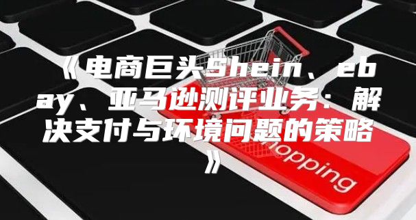 电商巨头Shein、ebay、亚马逊测评业务：解决支付与环境问题的策略