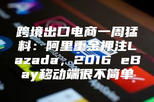 跨境出口电商一周猛料：阿里重金押注Lazada，2016 eBay移动端很不简单
