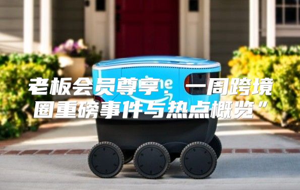 老板会员尊享：一周跨境圈重磅事件与热点概览”