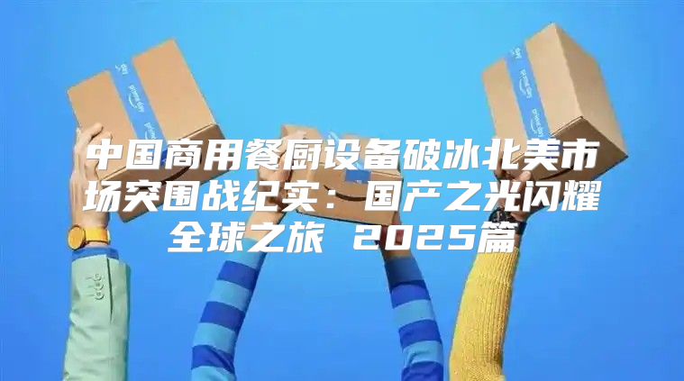 中国商用餐厨设备破冰北美市场突围战纪实：国产之光闪耀全球之旅 2025篇